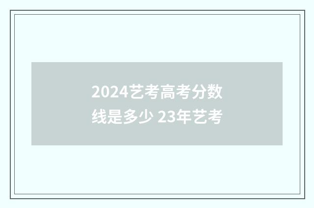 2024艺考高考分数线是多少 23年艺考