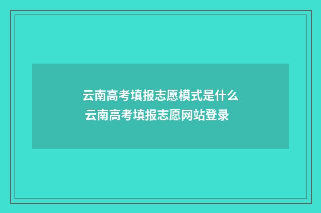 云南高考填报志愿模式是什么 云南高考填报志愿网站登录