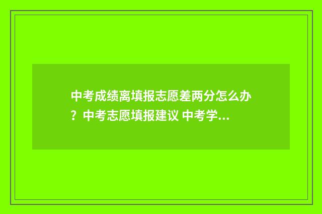 中考成绩离填报志愿差两分怎么办？中考志愿填报建议 中考学生出成绩