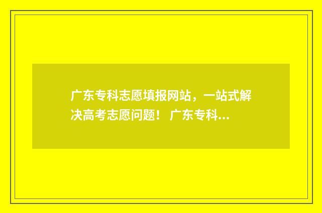 广东专科志愿填报网站，一站式解决高考志愿问题！ 广东专科志愿填报怎么填
