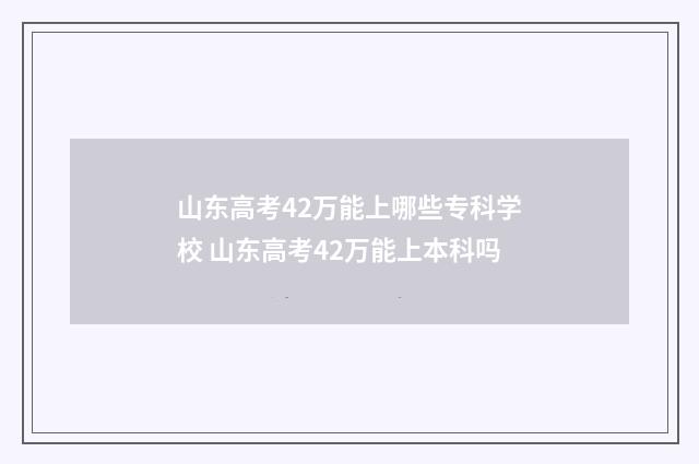 山东高考42万能上哪些专科学校 山东高考42万能上本科吗
