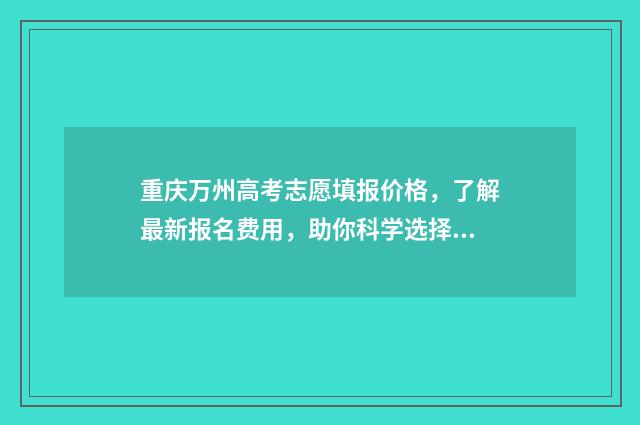 重庆万州高考志愿填报价格，了解最新报名费用，助你科学选择！ 2021年重庆万州高考分数