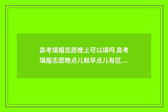 高考填报志愿晚上可以填吗 高考填报志愿晚点儿和早点儿有区别吗