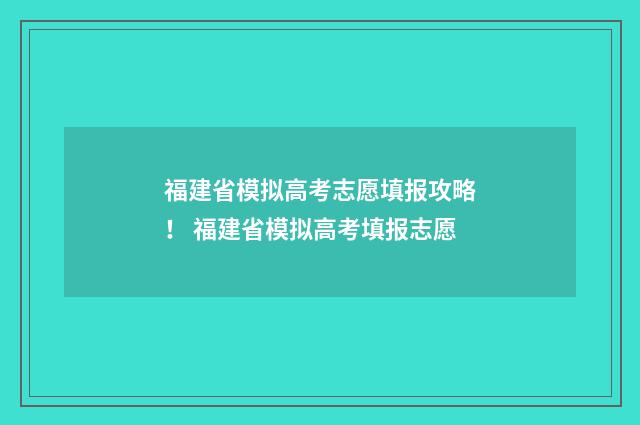 福建省模拟高考志愿填报攻略！ 福建省模拟高考填报志愿