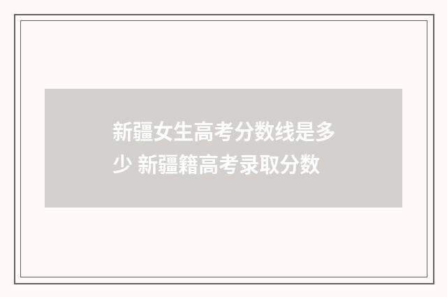 新疆女生高考分数线是多少 新疆籍高考录取分数