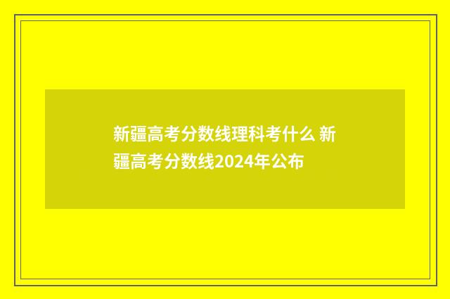 新疆高考分数线理科考什么 新疆高考分数线2024年公布