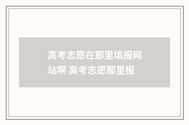 高考志愿在那里填报网站啊 高考志愿那里报