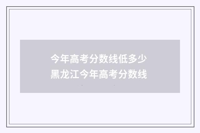 今年高考分数线低多少 黑龙江今年高考分数线