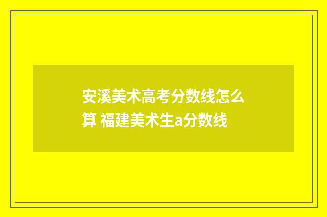 安溪美术高考分数线怎么算 福建美术生a分数线