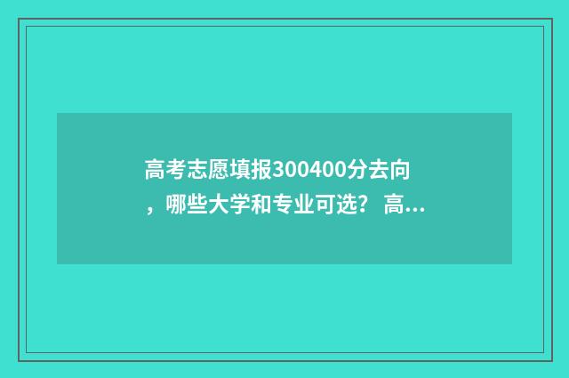 高考志愿填报300400分去向，哪些大学和专业可选？ 高考志愿填报服务平台