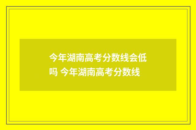 今年湖南高考分数线会低吗 今年湖南高考分数线