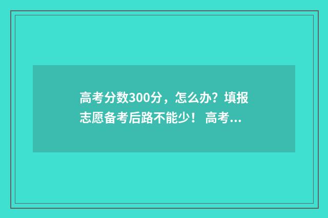 高考分数300分,怎么办?填报志愿备考后路不能少! 高考分数300分可以报什么学校