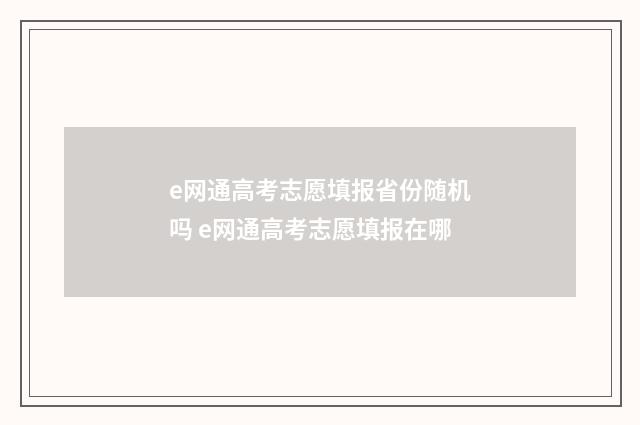 e网通高考志愿填报省份随机吗 e网通高考志愿填报在哪