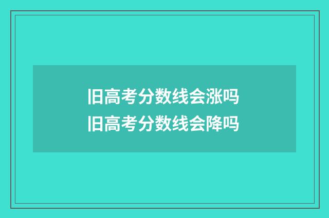 旧高考分数线会涨吗 旧高考分数线会降吗