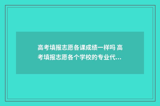 高考填报志愿各课成绩一样吗 高考填报志愿各个学校的专业代码在哪查询