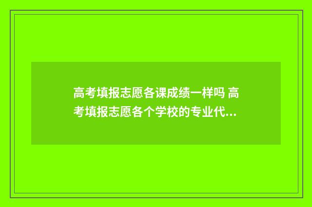 高考填报志愿各课成绩一样吗 高考填报志愿各个学校的专业代码在哪查询