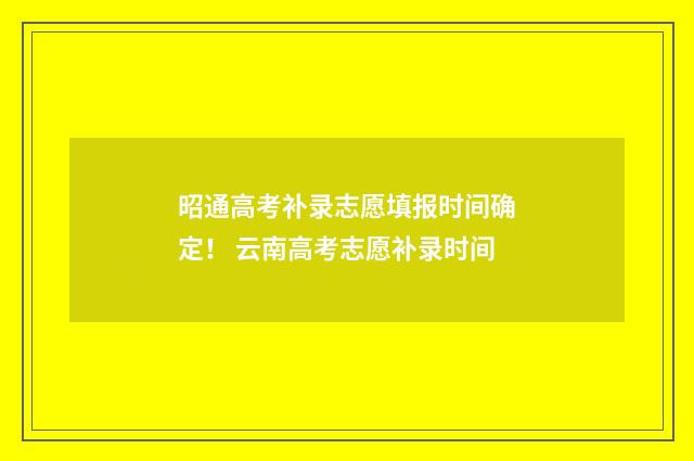 昭通高考补录志愿填报时间确定！ 云南高考志愿补录时间