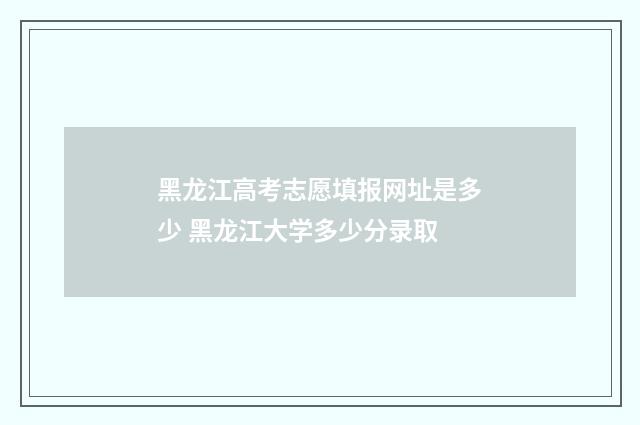 黑龙江高考志愿填报网址是多少 黑龙江大学多少分录取