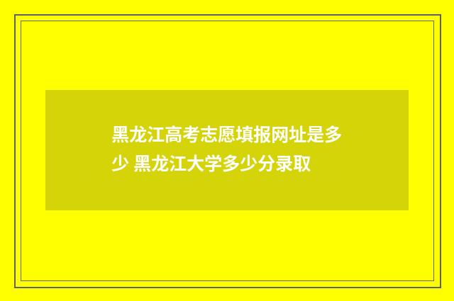 黑龙江高考志愿填报网址是多少 黑龙江大学多少分录取