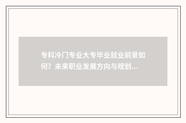 专科冷门专业大专毕业就业前景如何？未来职业发展方向与规划指南 专科冷门专业最新排名