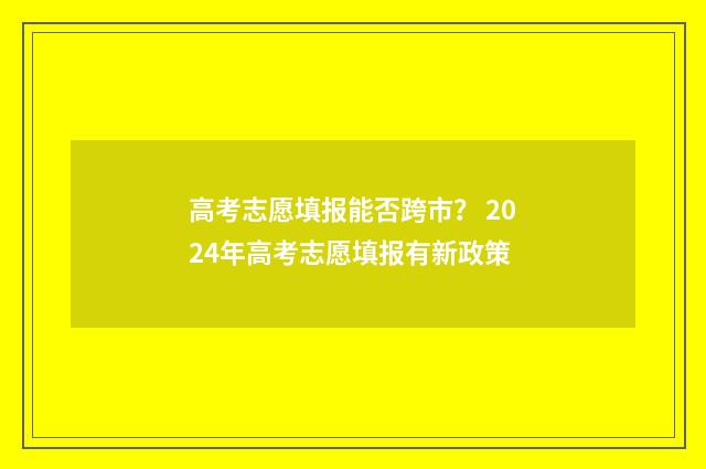 高考志愿填报能否跨市？ 2024年高考志愿填报有新政策