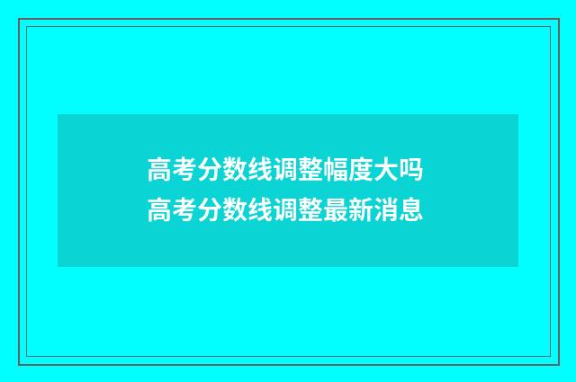 高考分数线调整幅度大吗 高考分数线调整最新消息
