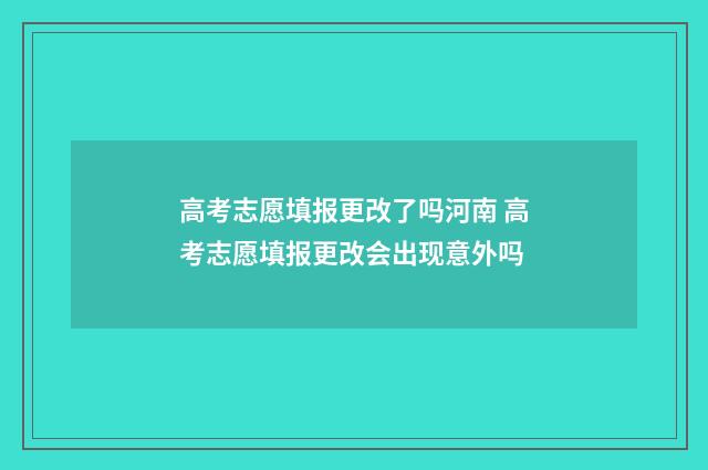 高考志愿填报更改了吗河南 高考志愿填报更改会出现意外吗