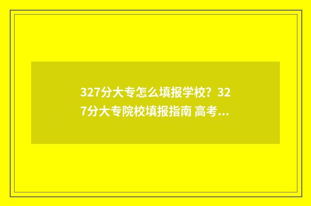 327分大专怎么填报学校？327分大专院校填报指南 高考大专怎么算分