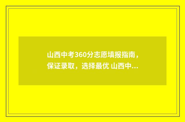 山西中考360分志愿填报指南,保证录取,选择最优 山西中考690分