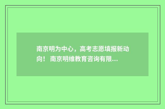 南京明为中心，高考志愿填报新动向！ 南京明维教育咨询有限公司