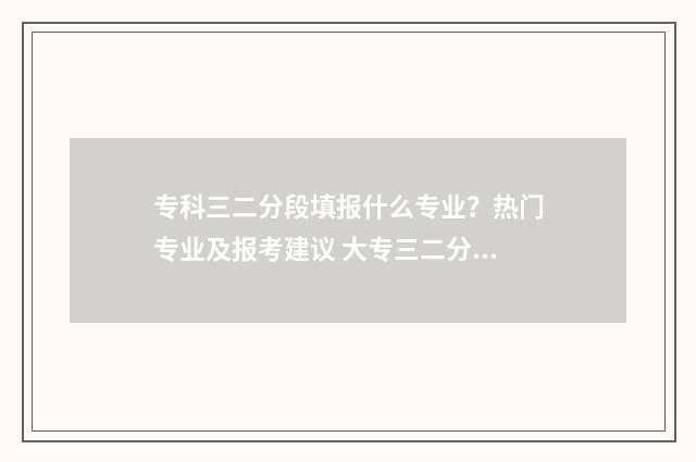 专科三二分段填报什么专业？热门专业及报考建议 大专三二分段和其他大专有什么区别吗