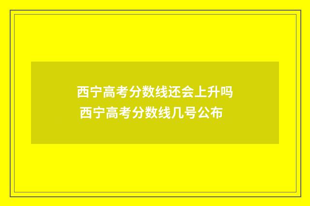 西宁高考分数线还会上升吗 西宁高考分数线几号公布