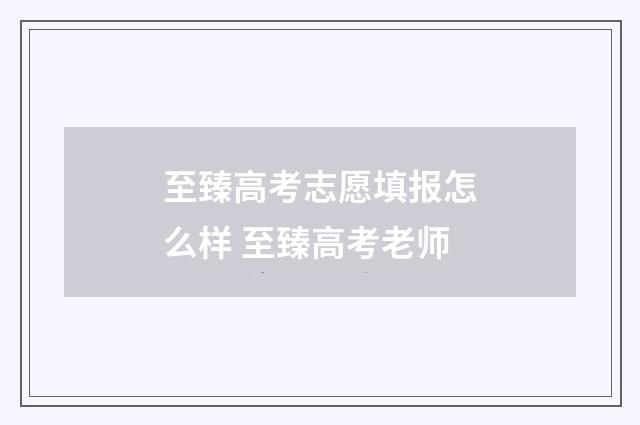 至臻高考志愿填报怎么样 至臻高考老师