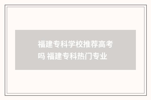福建专科学校推荐高考吗 福建专科热门专业