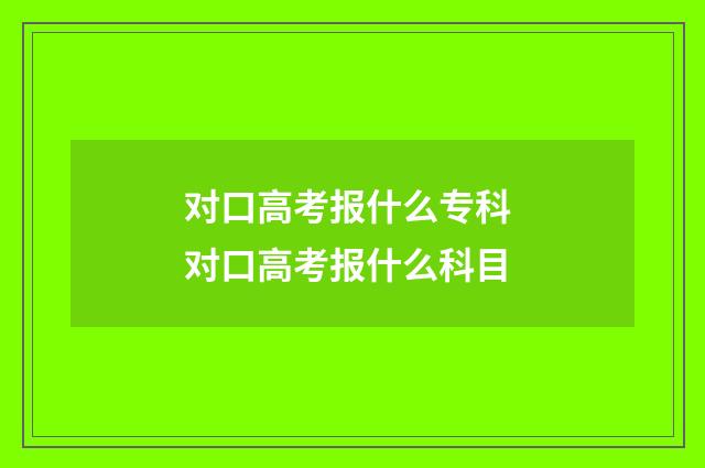 对口高考报什么专科 对口高考报什么科目