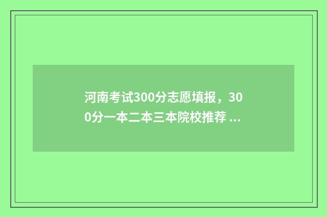 河南考试300分志愿填报，300分一本二本三本院校推荐 河南考生考300分能去哪里