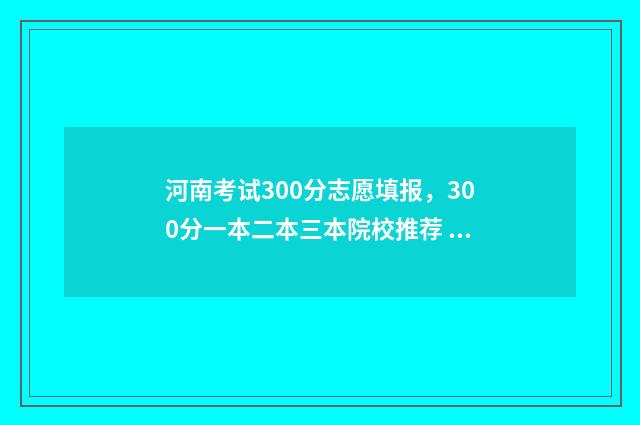 河南考试300分志愿填报，300分一本二本三本院校推荐 河南考生考300分能去哪里