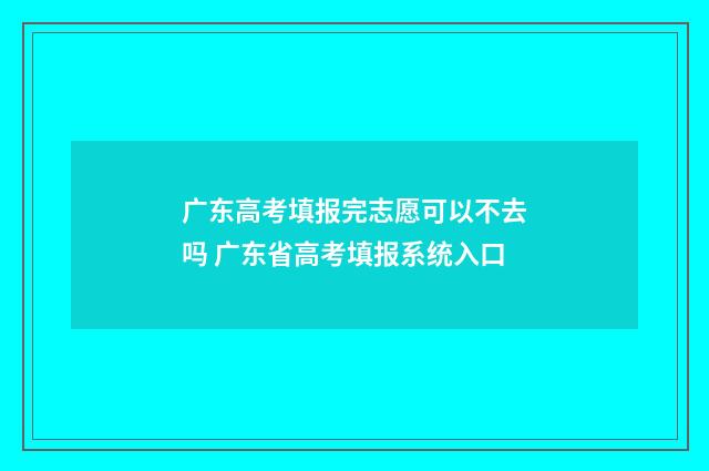 广东高考填报完志愿可以不去吗 广东省高考填报系统入口