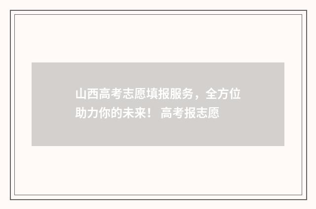 山西高考志愿填报服务，全方位助力你的未来！ 高考报志愿