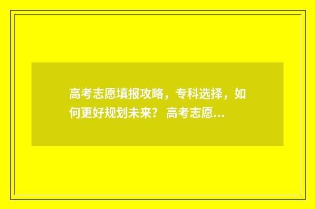 高考志愿填报攻略，专科选择，如何更好规划未来？ 高考志愿填报攻略
