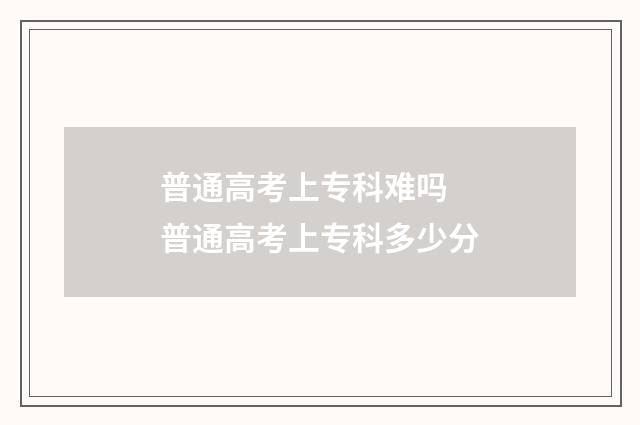 普通高考上专科难吗 普通高考上专科多少分