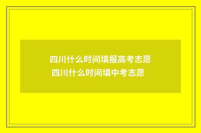 四川什么时间填报高考志愿 四川什么时间填中考志愿