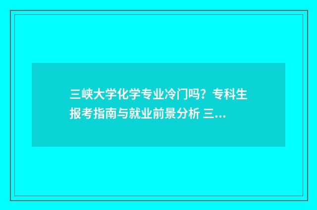 三峡大学化学专业冷门吗？专科生报考指南与就业前景分析 三峡大学化学专业为什么分低