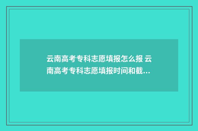 云南高考专科志愿填报怎么报 云南高考专科志愿填报时间和截止时间