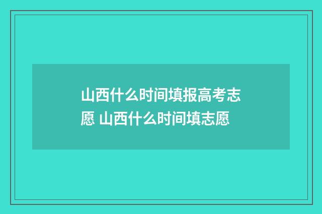 山西什么时间填报高考志愿 山西什么时间填志愿