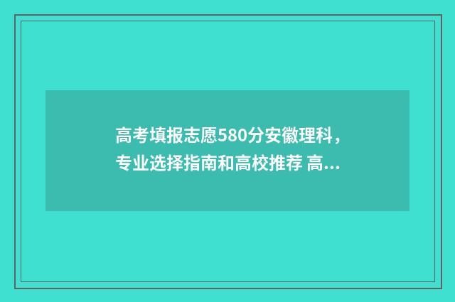 高考填报志愿580分安徽理科，专业选择指南和高校推荐 高考填报志愿怎么填
