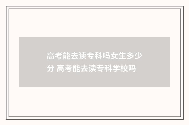 高考能去读专科吗女生多少分 高考能去读专科学校吗