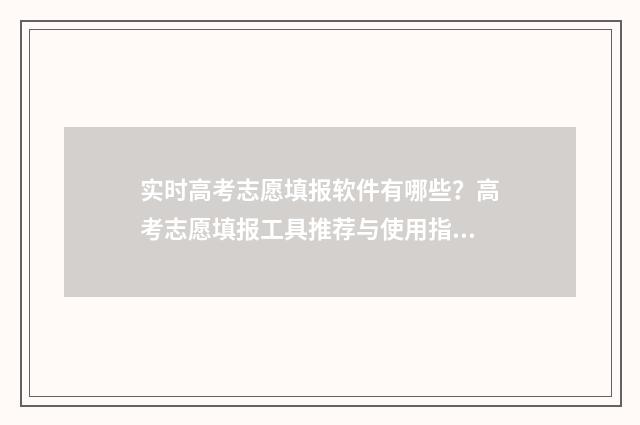 实时高考志愿填报软件有哪些？高考志愿填报工具推荐与使用指南 高考志愿在线填报系统考生端