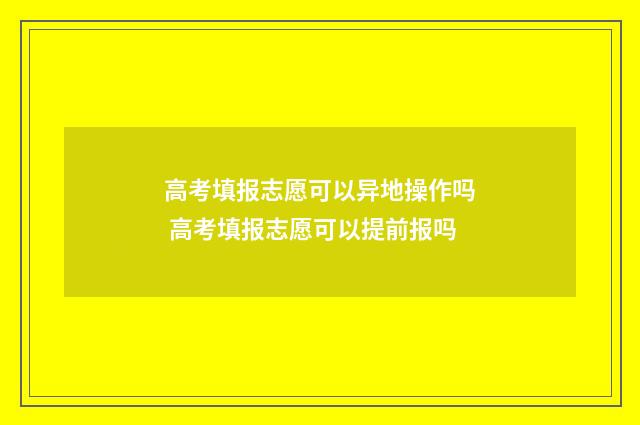 高考填报志愿可以异地操作吗 高考填报志愿可以提前报吗
