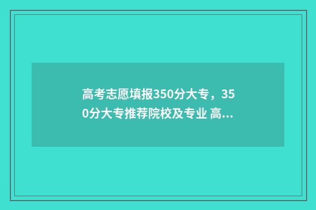高考志愿填报350分大专,350分大专推荐院校及专业 高考志愿填报35个志愿